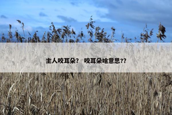 主人咬耳朵？ 咬耳朵啥意思?？