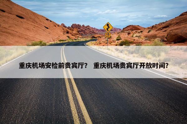 重庆机场安检前贵宾厅？ 重庆机场贵宾厅开放时间？