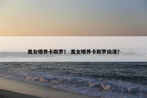 美女喂养卡斯罗？ 美女喂养卡斯罗动漫？