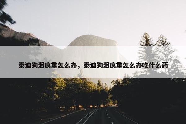 泰迪狗泪痕重怎么办，泰迪狗泪痕重怎么办吃什么药