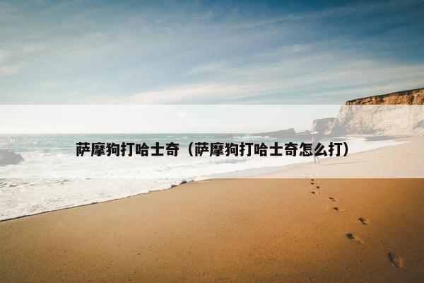 萨摩狗打哈士奇（萨摩狗打哈士奇怎么打）