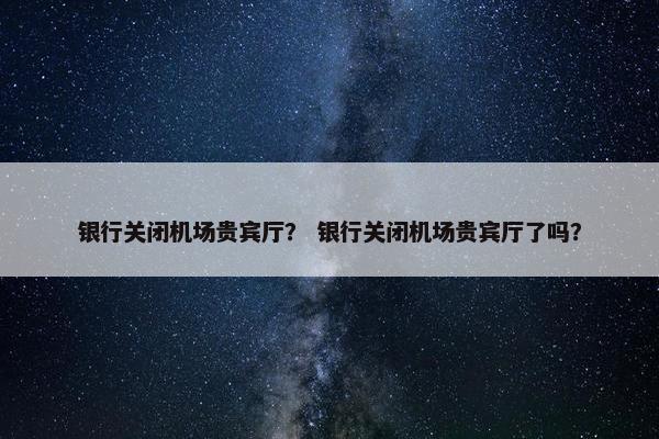 银行关闭机场贵宾厅？ 银行关闭机场贵宾厅了吗？