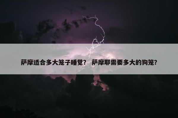 萨摩适合多大笼子睡觉？ 萨摩耶需要多大的狗笼？