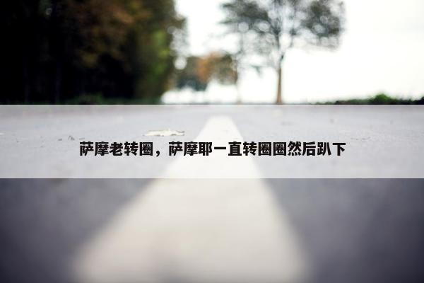 萨摩老转圈，萨摩耶一直转圈圈然后趴下