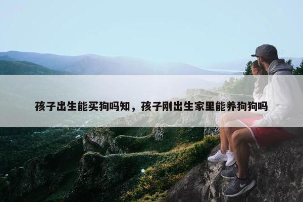 孩子出生能买狗吗知，孩子刚出生家里能养狗狗吗