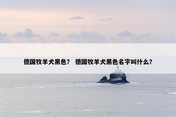 德国牧羊犬黑色？ 德国牧羊犬黑色名字叫什么？
