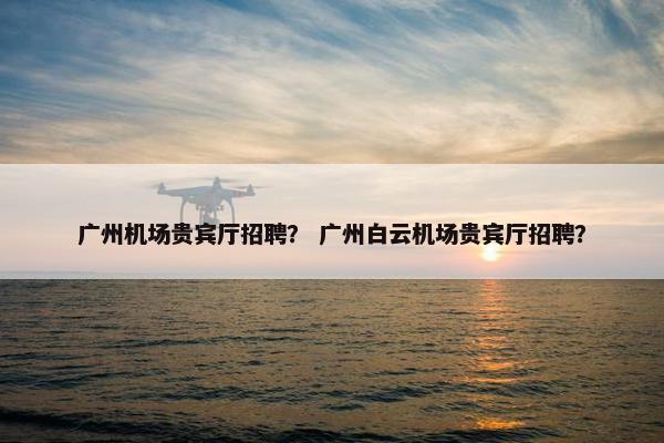 广州机场贵宾厅招聘？ 广州白云机场贵宾厅招聘？