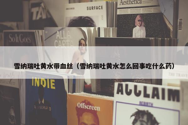 雪纳瑞吐黄水带血丝（雪纳瑞吐黄水怎么回事吃什么药）