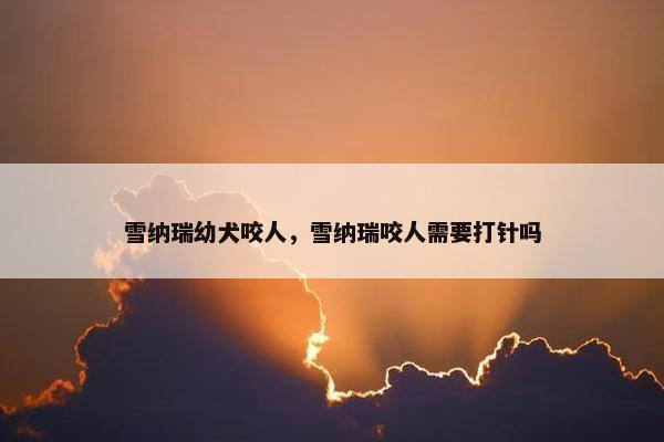 雪纳瑞幼犬咬人，雪纳瑞咬人需要打针吗