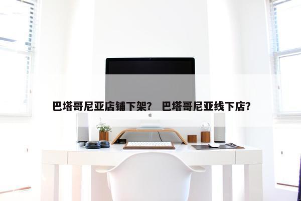 巴塔哥尼亚店铺下架？ 巴塔哥尼亚线下店？
