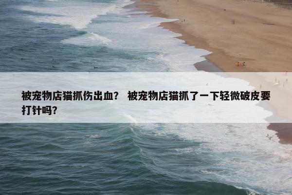 被宠物店猫抓伤出血？ 被宠物店猫抓了一下轻微破皮要打针吗？