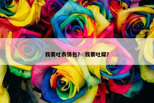 我要吐表情包？ 我要吐屎？