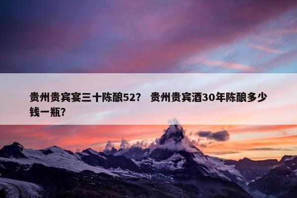 贵州贵宾宴三十陈酿52？ 贵州贵宾酒30年陈酿多少钱一瓶？