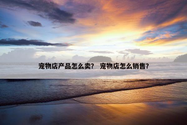 宠物店产品怎么卖？ 宠物店怎么销售？