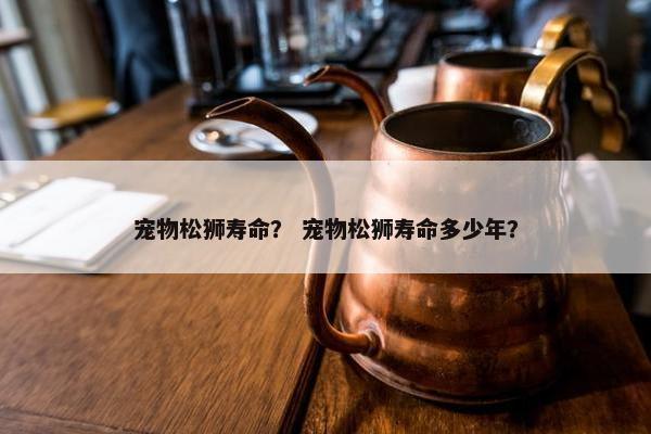 宠物松狮寿命？ 宠物松狮寿命多少年？