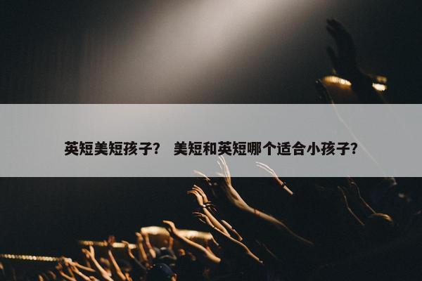 英短美短孩子？ 美短和英短哪个适合小孩子？