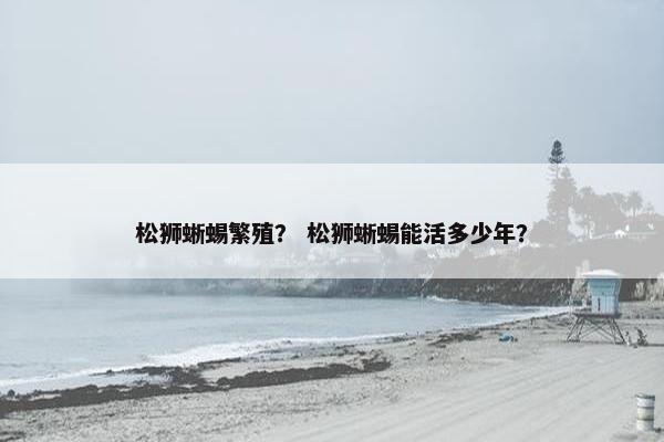松狮蜥蜴繁殖？ 松狮蜥蜴能活多少年？