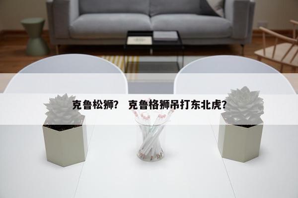 克鲁松狮？ 克鲁格狮吊打东北虎？
