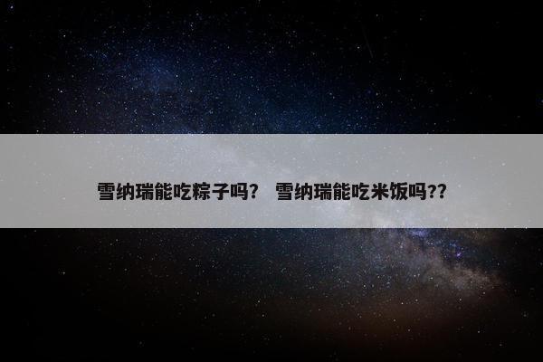 雪纳瑞能吃粽子吗？ 雪纳瑞能吃米饭吗?？
