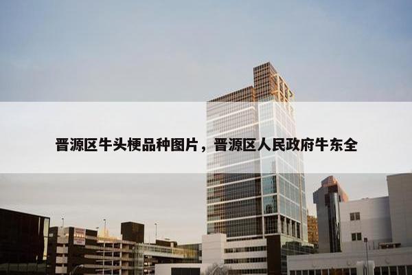 晋源区牛头梗品种图片，晋源区人民政府牛东全