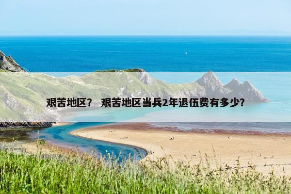 艰苦地区？ 艰苦地区当兵2年退伍费有多少？