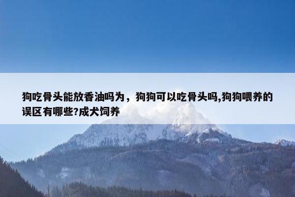 狗吃骨头能放香油吗为，狗狗可以吃骨头吗,狗狗喂养的误区有哪些?成犬饲养