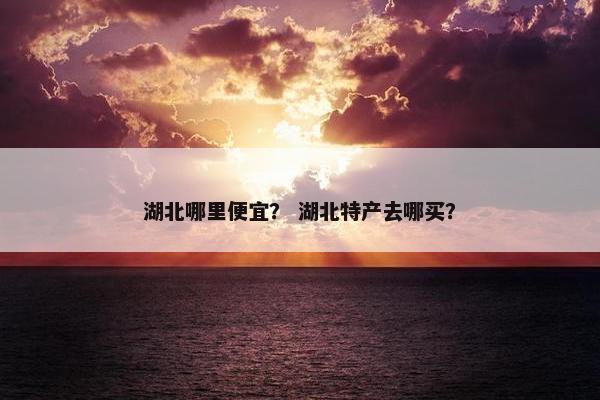 湖北哪里便宜？ 湖北特产去哪买？