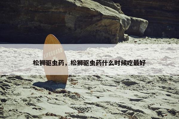 松狮驱虫药，松狮驱虫药什么时候吃最好