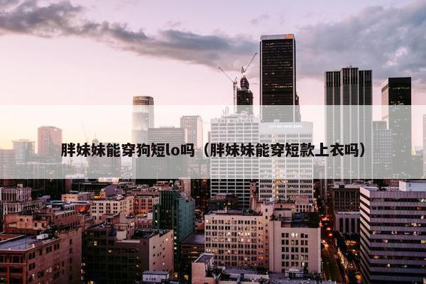胖妹妹能穿狗短lo吗（胖妹妹能穿短款上衣吗）