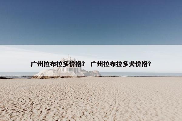 广州拉布拉多价格？ 广州拉布拉多犬价格？