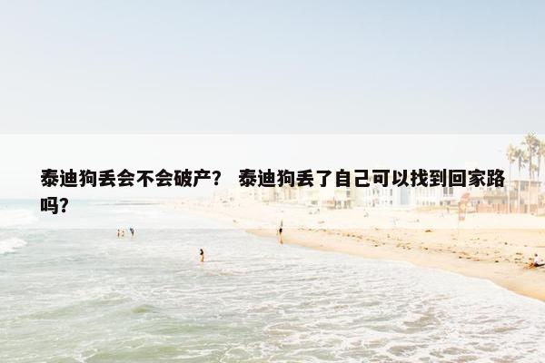 泰迪狗丢会不会破产？ 泰迪狗丢了自己可以找到回家路吗？