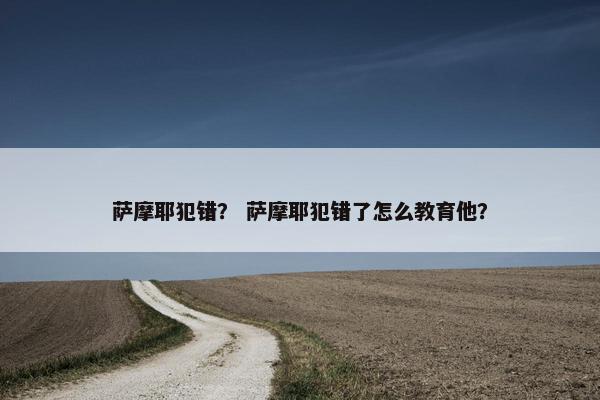 萨摩耶犯错？ 萨摩耶犯错了怎么教育他？