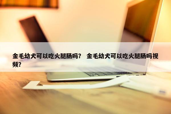 金毛幼犬可以吃火腿肠吗？ 金毛幼犬可以吃火腿肠吗视频？