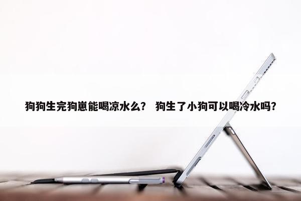 狗狗生完狗崽能喝凉水么？ 狗生了小狗可以喝冷水吗？