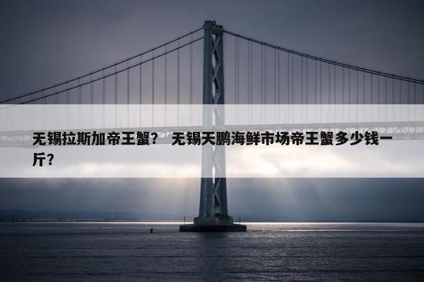 无锡拉斯加帝王蟹？ 无锡天鹏海鲜市场帝王蟹多少钱一斤？