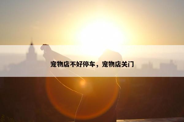 宠物店不好停车，宠物店关门