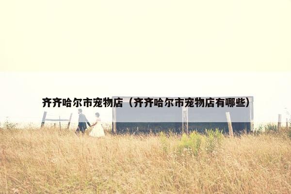齐齐哈尔市宠物店（齐齐哈尔市宠物店有哪些）