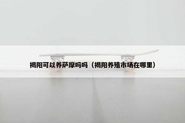揭阳可以养萨摩吗吗（揭阳养殖市场在哪里）