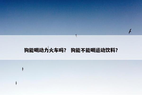 狗能喝动力火车吗？ 狗能不能喝运动饮料？