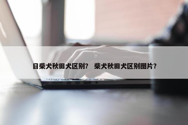 日柴犬秋田犬区别？ 柴犬秋田犬区别图片？