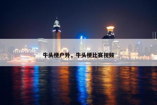 牛头梗户外，牛头梗比赛视频