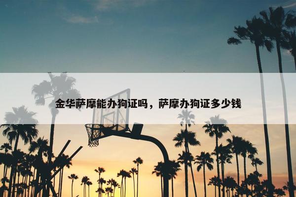 金华萨摩能办狗证吗，萨摩办狗证多少钱