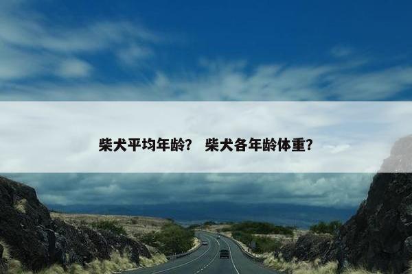 柴犬平均年龄？ 柴犬各年龄体重？