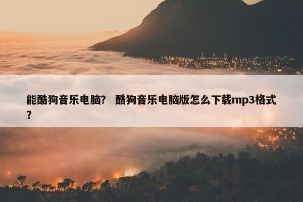 能酷狗音乐电脑？ 酷狗音乐电脑版怎么下载mp3格式？