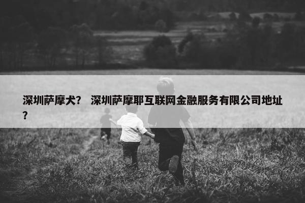 深圳萨摩犬？ 深圳萨摩耶互联网金融服务有限公司地址？