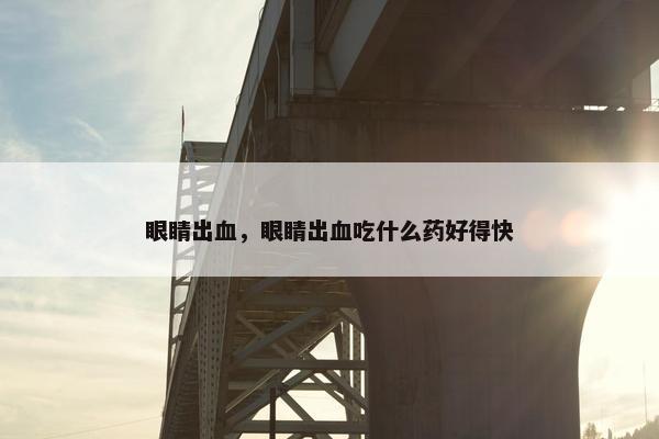 眼睛出血，眼睛出血吃什么药好得快