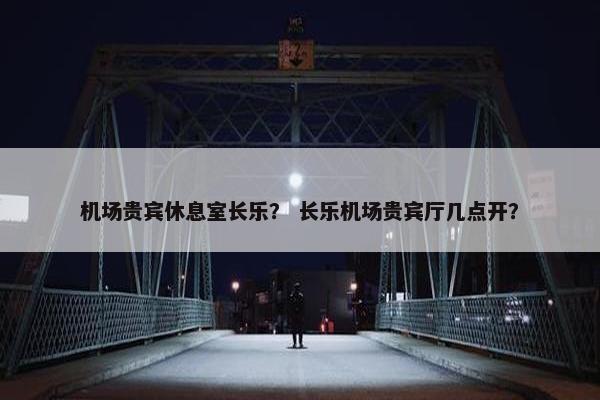 机场贵宾休息室长乐？ 长乐机场贵宾厅几点开？