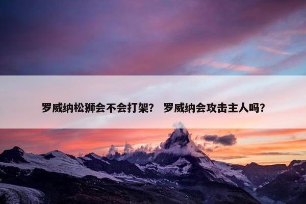 罗威纳松狮会不会打架？ 罗威纳会攻击主人吗？