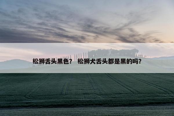 松狮舌头黑色？ 松狮犬舌头都是黑的吗？
