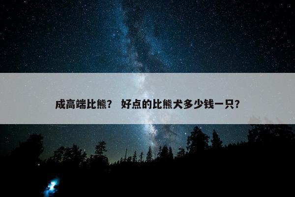 成高端比熊？ 好点的比熊犬多少钱一只？